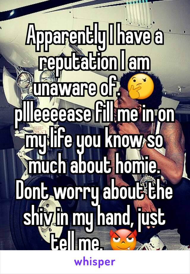 Apparently I have a reputation I am unaware of. 🤔 pllleeeease fill me in on my life you know so much about homie. Dont worry about the shiv in my hand, just tell me. 😈