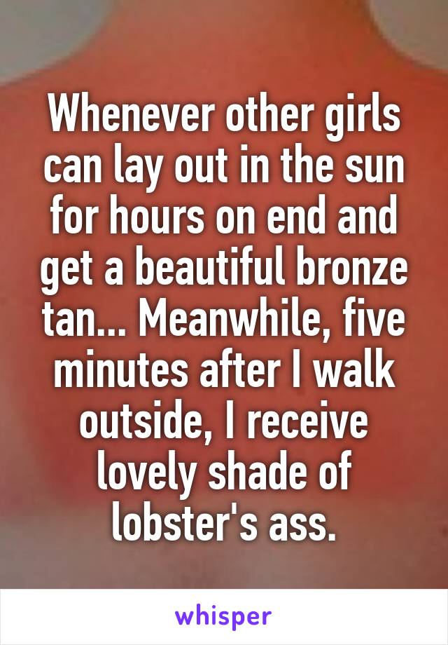 Whenever other girls can lay out in the sun for hours on end and get a beautiful bronze tan... Meanwhile, five minutes after I walk outside, I receive lovely shade of lobster's ass.