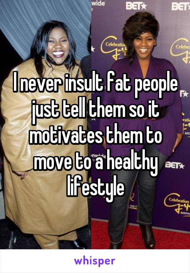 I never insult fat people just tell them so it motivates them to move to a healthy lifestyle