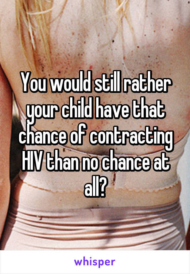 You would still rather your child have that chance of contracting HIV than no chance at all?