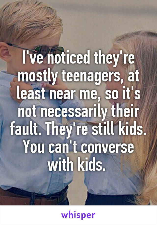 I've noticed they're mostly teenagers, at least near me, so it's not necessarily their fault. They're still kids. You can't converse with kids. 