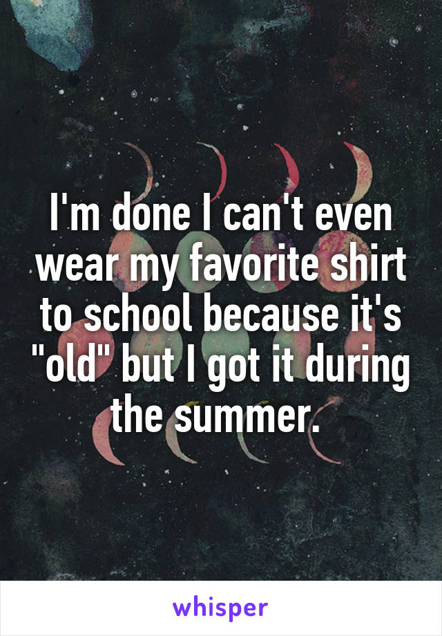 I'm done I can't even wear my favorite shirt to school because it's "old" but I got it during the summer. 