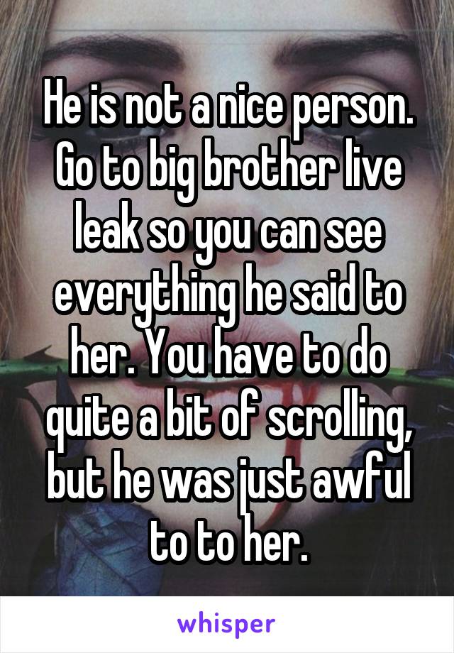 He is not a nice person. Go to big brother live leak so you can see everything he said to her. You have to do quite a bit of scrolling, but he was just awful to to her.