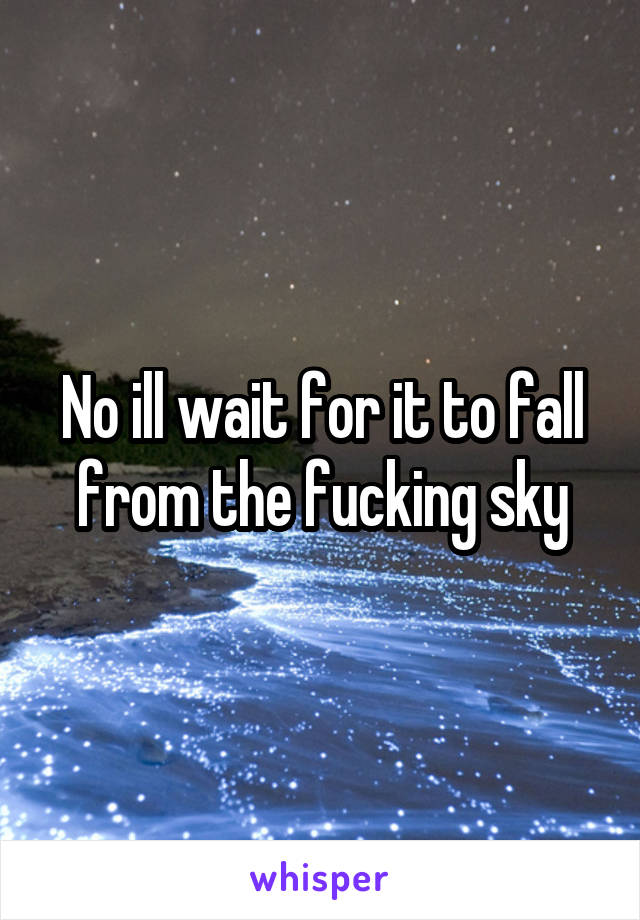 No ill wait for it to fall from the fucking sky