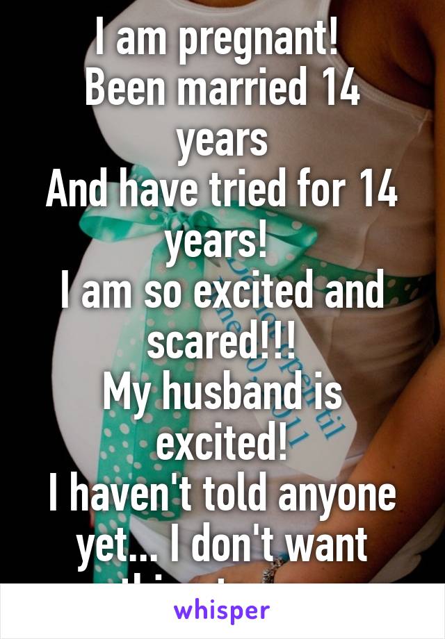 I am pregnant! 
Been married 14 years
And have tried for 14 years! 
I am so excited and scared!!!
My husband is excited!
I haven't told anyone yet... I don't want something to go wrong