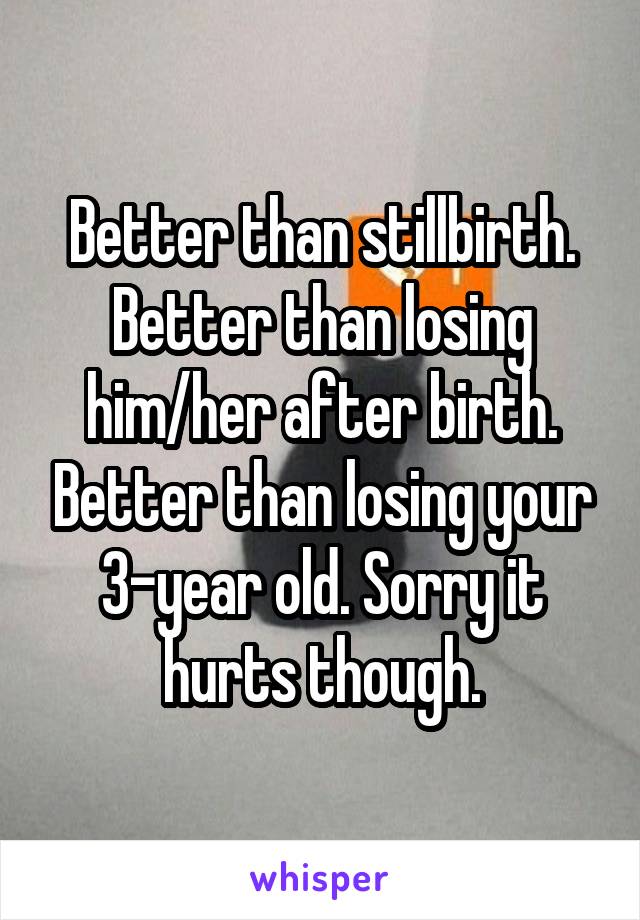 Better than stillbirth. Better than losing him/her after birth. Better than losing your 3-year old. Sorry it hurts though.