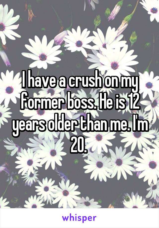 I have a crush on my former boss. He is 12 years older than me. I'm 20. 