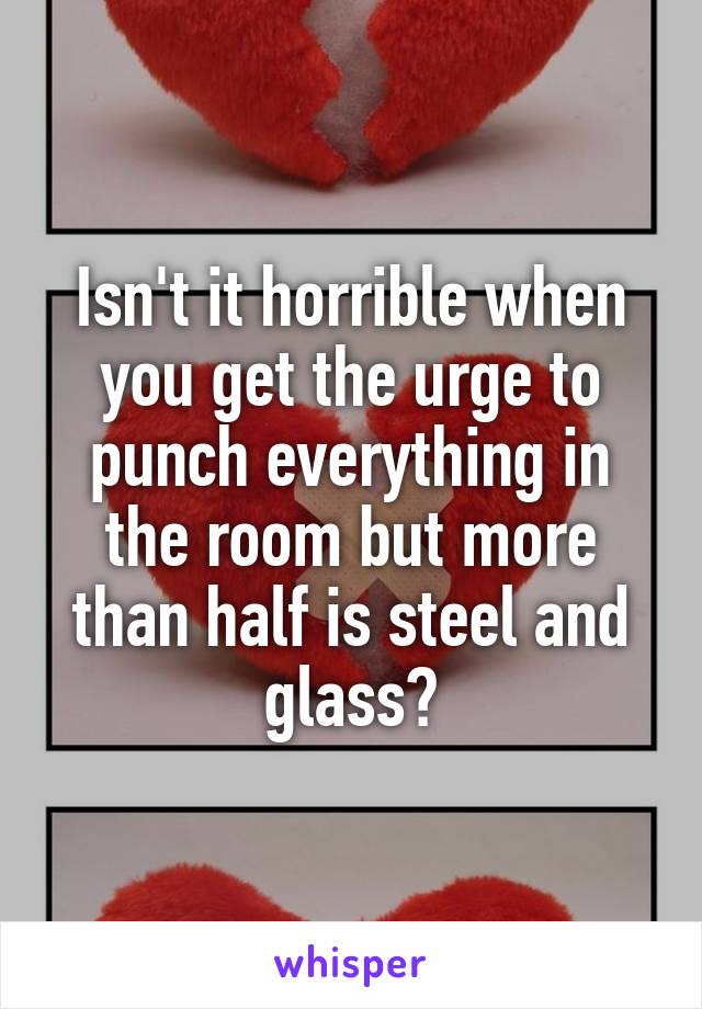 Isn't it horrible when you get the urge to punch everything in the room but more than half is steel and glass?