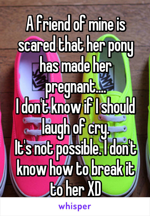 A friend of mine is scared that her pony has made her pregnant....
I don't know if I should laugh of cry.
It's not possible. I don't know how to break it to her XD