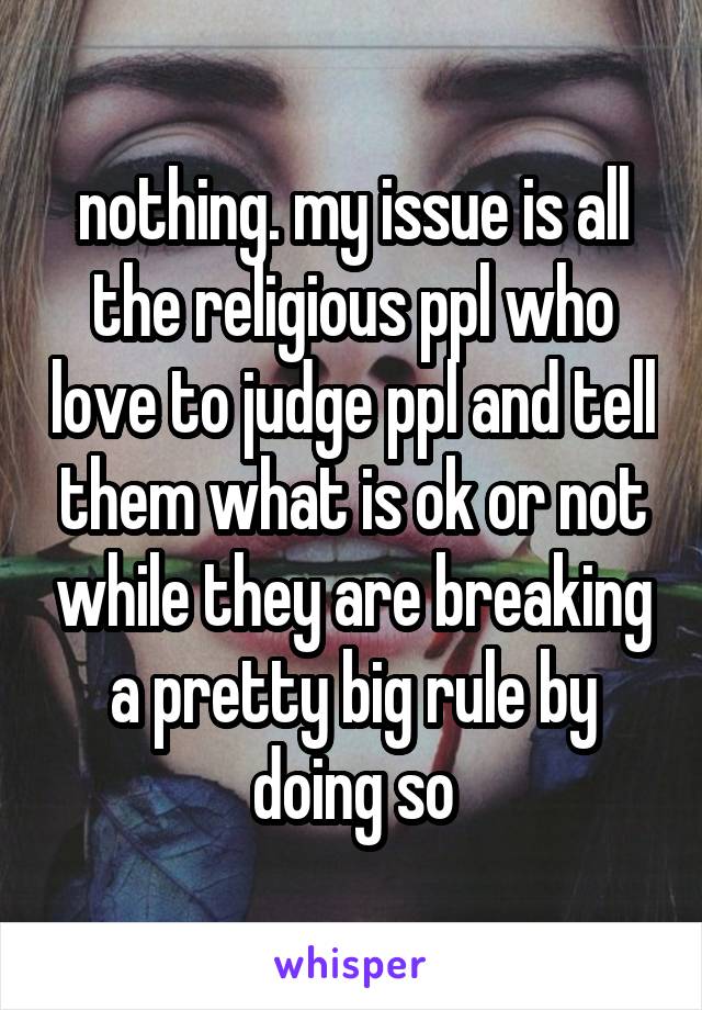 nothing. my issue is all the religious ppl who love to judge ppl and tell them what is ok or not while they are breaking a pretty big rule by doing so