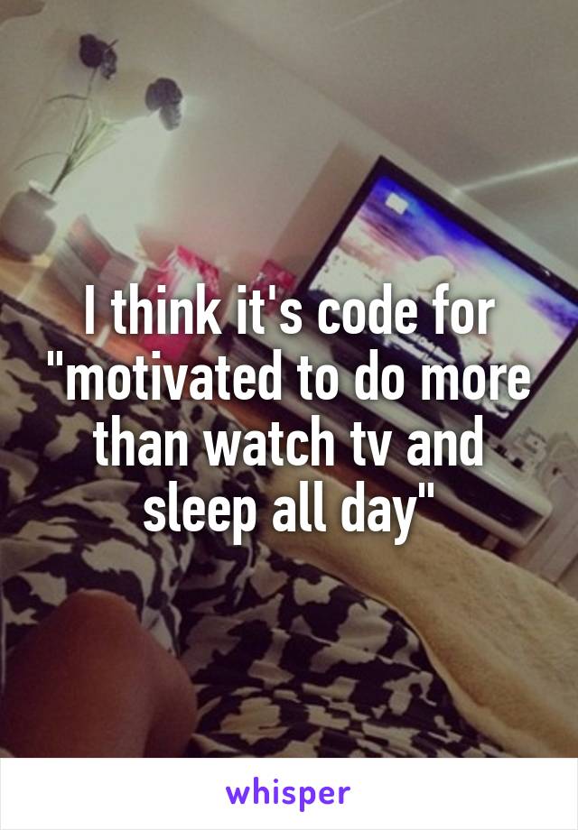 I think it's code for "motivated to do more than watch tv and sleep all day"