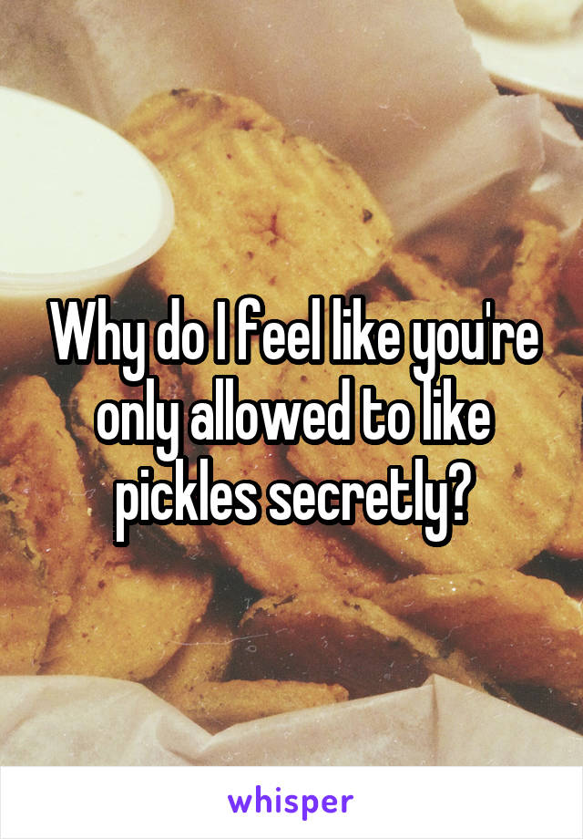 Why do I feel like you're only allowed to like pickles secretly?