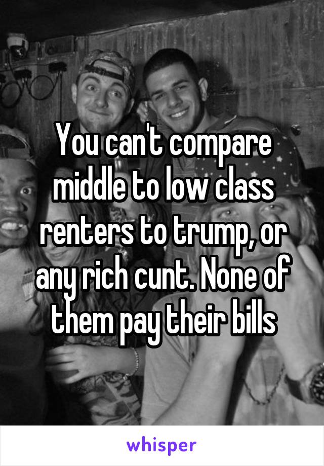 You can't compare middle to low class renters to trump, or any rich cunt. None of them pay their bills