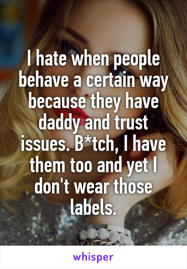 I hate when people behave a certain way because they have daddy and trust issues. B*tch, I have them too and yet I don't wear those labels.