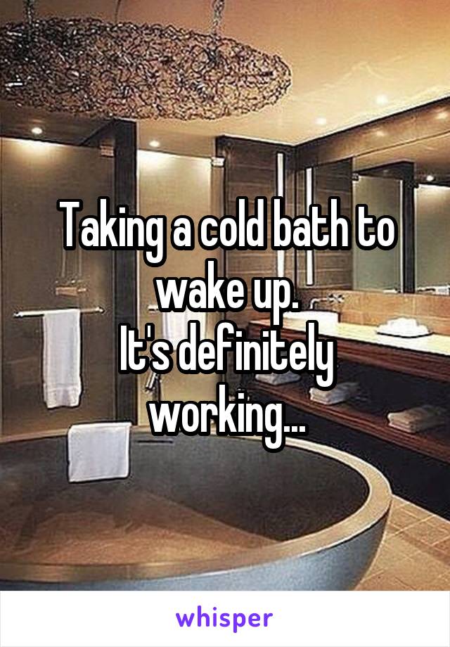 Taking a cold bath to wake up.
It's definitely working...