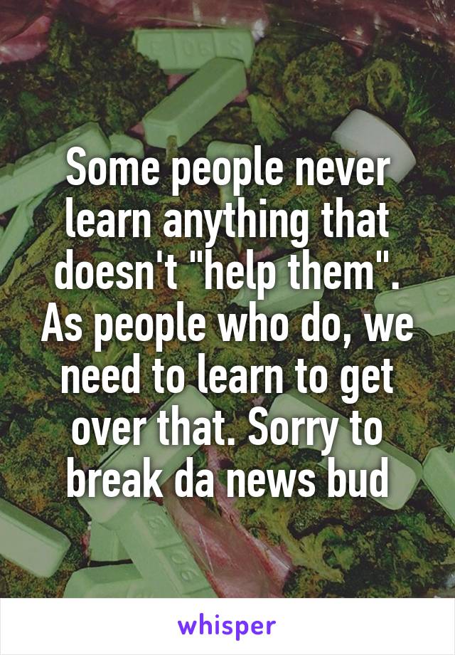 Some people never learn anything that doesn't "help them". As people who do, we need to learn to get over that. Sorry to break da news bud