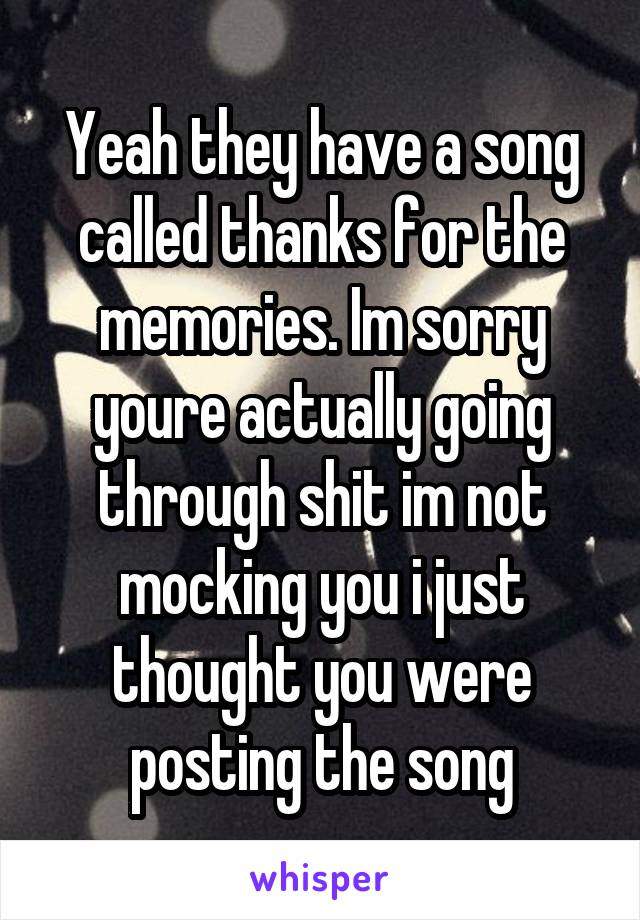 Yeah they have a song called thanks for the memories. Im sorry youre actually going through shit im not mocking you i just thought you were posting the song