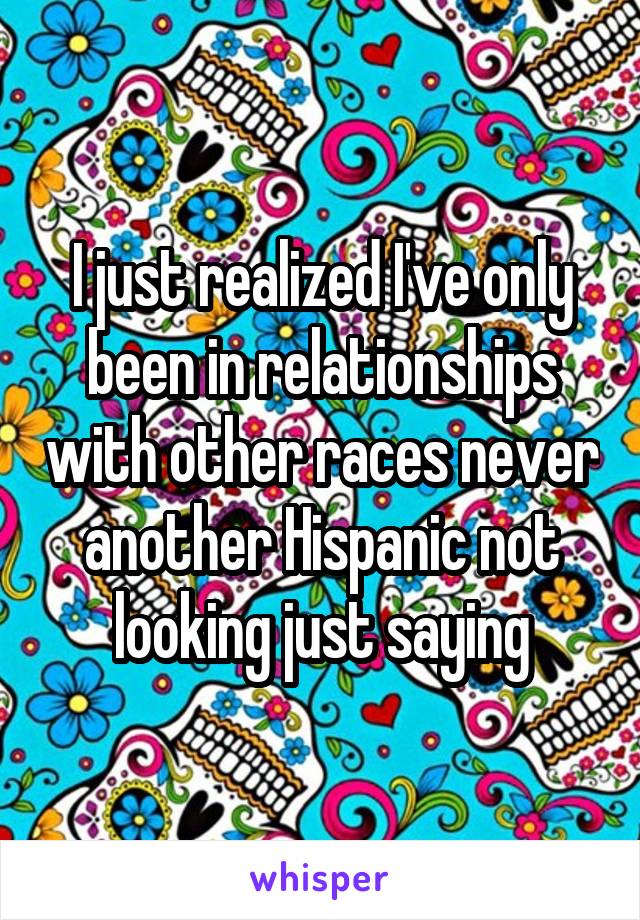I just realized I've only been in relationships with other races never another Hispanic not looking just saying