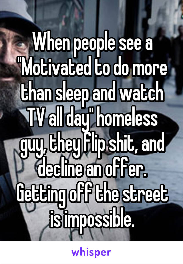 When people see a "Motivated to do more than sleep and watch TV all day" homeless guy, they flip shit, and decline an offer.
Getting off the street is impossible.