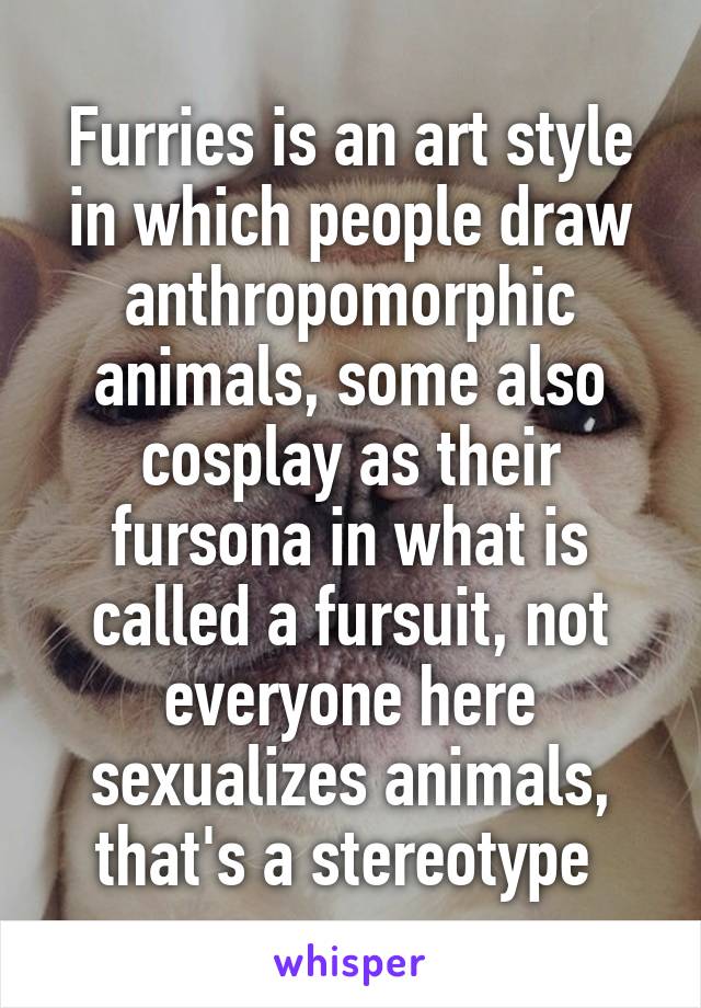 Furries is an art style in which people draw anthropomorphic animals, some also cosplay as their fursona in what is called a fursuit, not everyone here sexualizes animals, that's a stereotype 