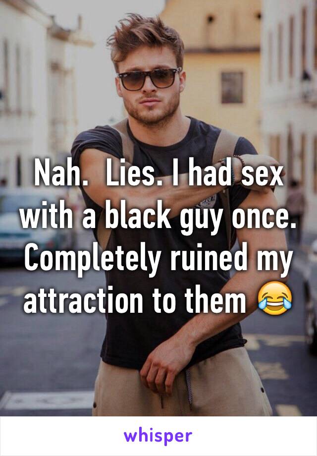 Nah.  Lies. I had sex with a black guy once. Completely ruined my attraction to them 😂