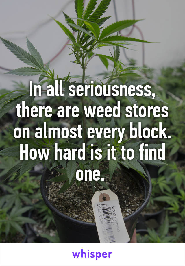 In all seriousness, there are weed stores on almost every block. How hard is it to find one. 