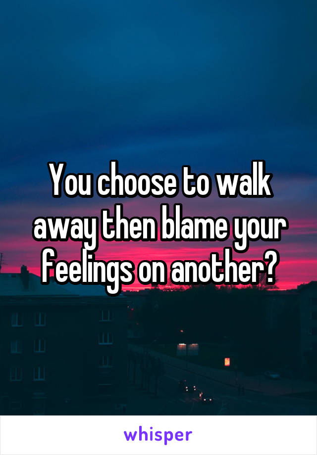 You choose to walk away then blame your feelings on another?