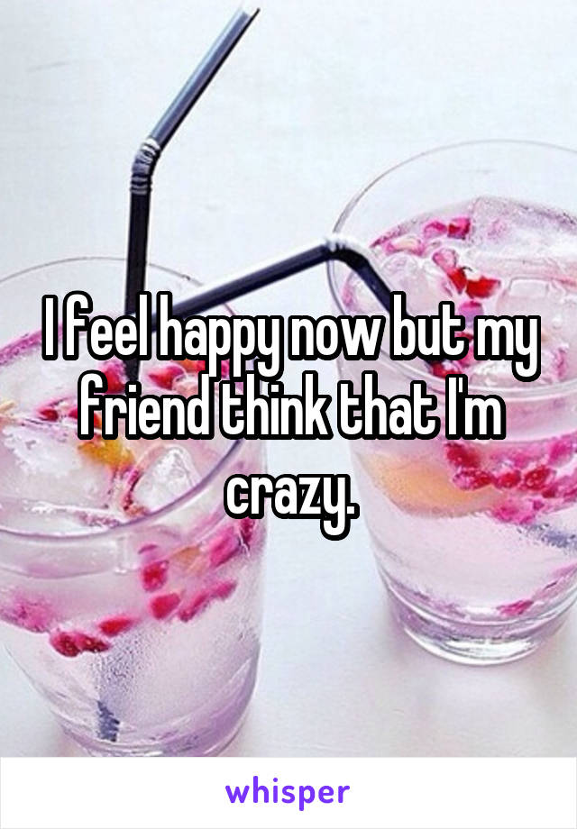 I feel happy now but my friend think that I'm crazy.