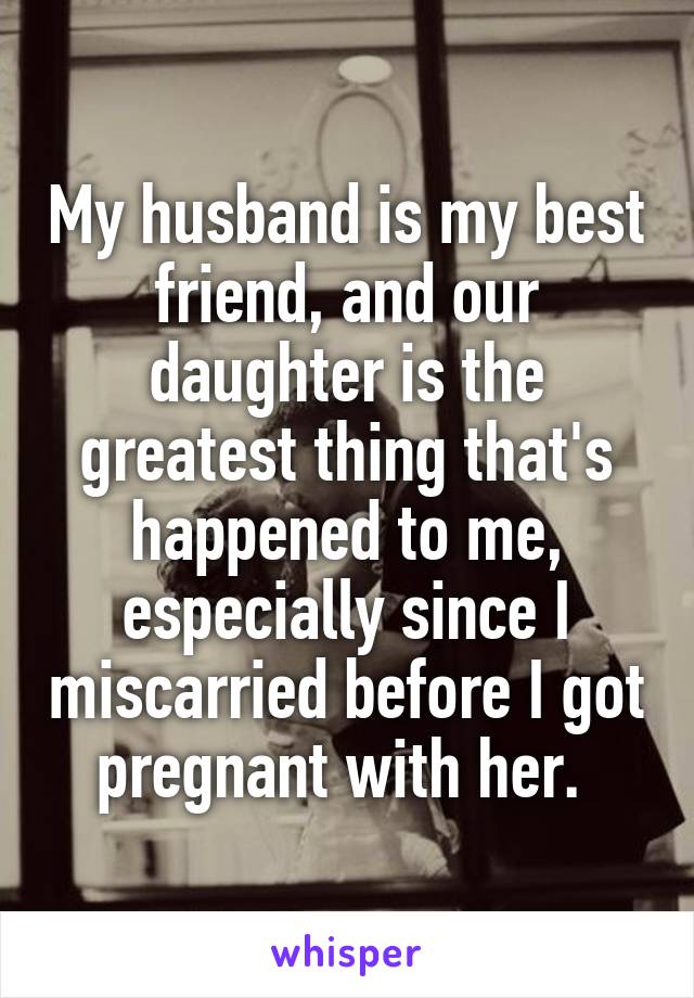 My husband is my best friend, and our daughter is the greatest thing that's happened to me, especially since I miscarried before I got pregnant with her. 