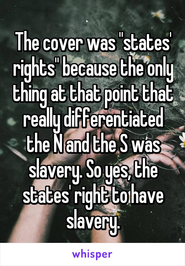 The cover was "states' rights" because the only thing at that point that really differentiated the N and the S was slavery. So yes, the states' right to have slavery.