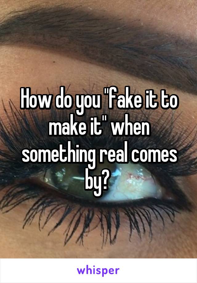 How do you "fake it to make it" when something real comes by? 