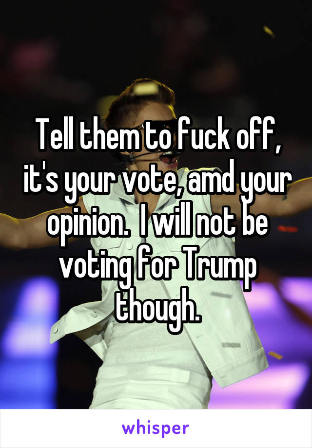 Tell them to fuck off, it's your vote, amd your opinion.  I will not be voting for Trump though.