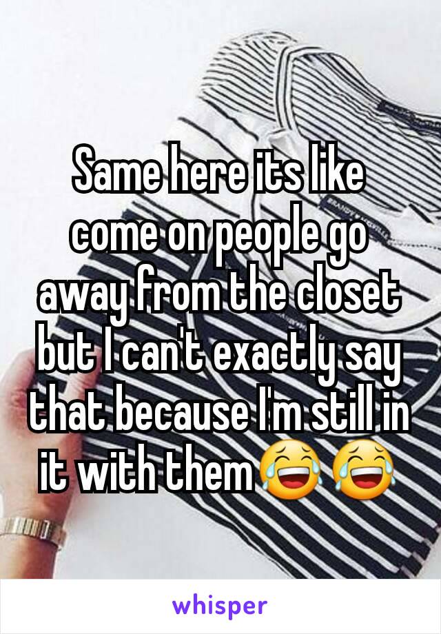 Same here its like come on people go away from the closet but I can't exactly say that because I'm still in it with them😂😂