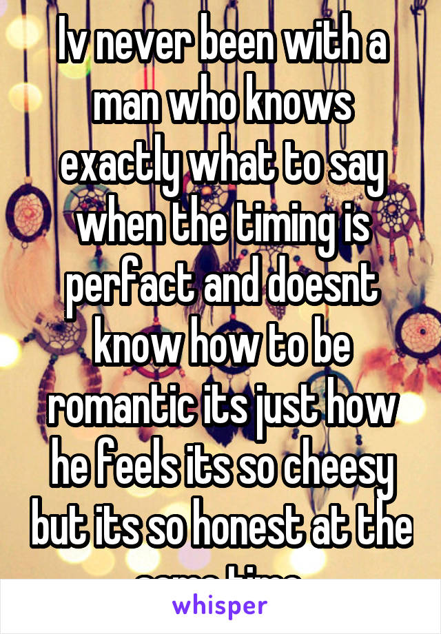 Iv never been with a man who knows exactly what to say when the timing is perfact and doesnt know how to be romantic its just how he feels its so cheesy but its so honest at the same time 