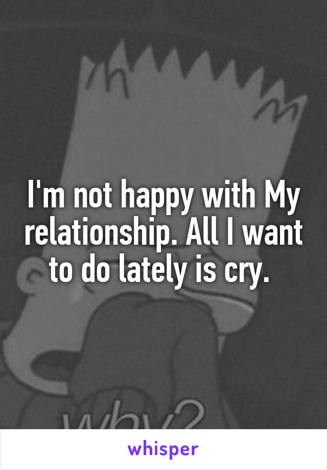 I'm not happy with My relationship. All I want to do lately is cry. 