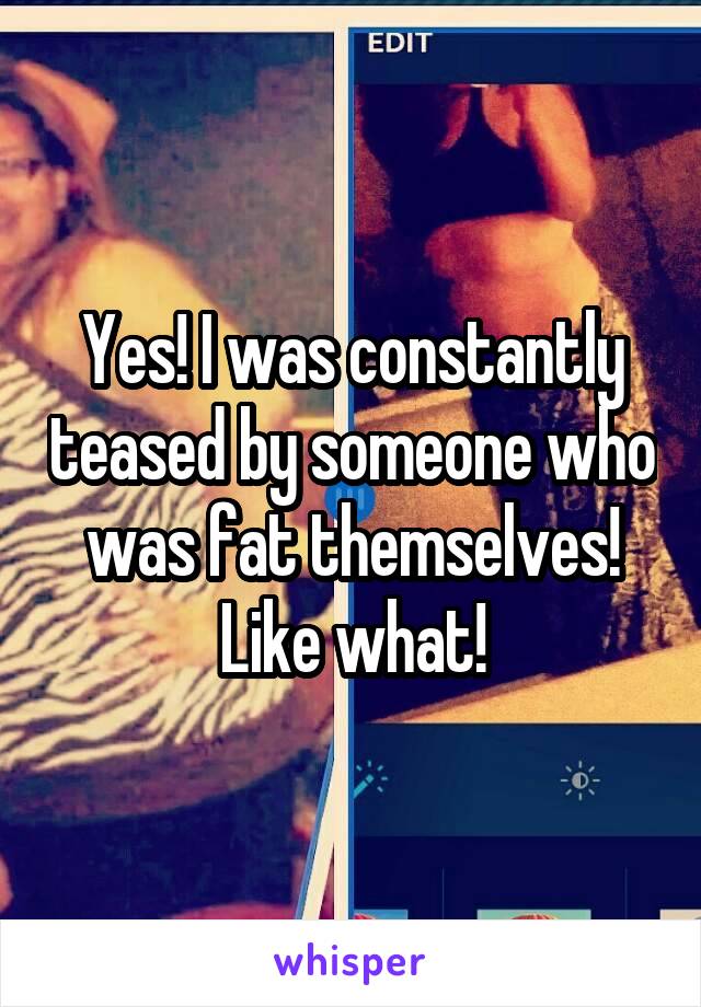 Yes! I was constantly teased by someone who was fat themselves!
Like what!