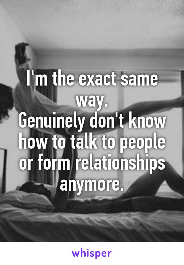 I'm the exact same way.
Genuinely don't know how to talk to people or form relationships anymore.