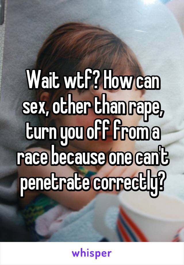 Wait wtf? How can sex, other than rape, turn you off from a race because one can't penetrate correctly?