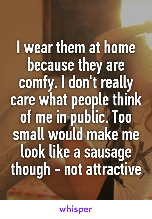 I wear them at home because they are comfy. I don't really care what people think of me in public. Too small would make me look like a sausage though - not attractive