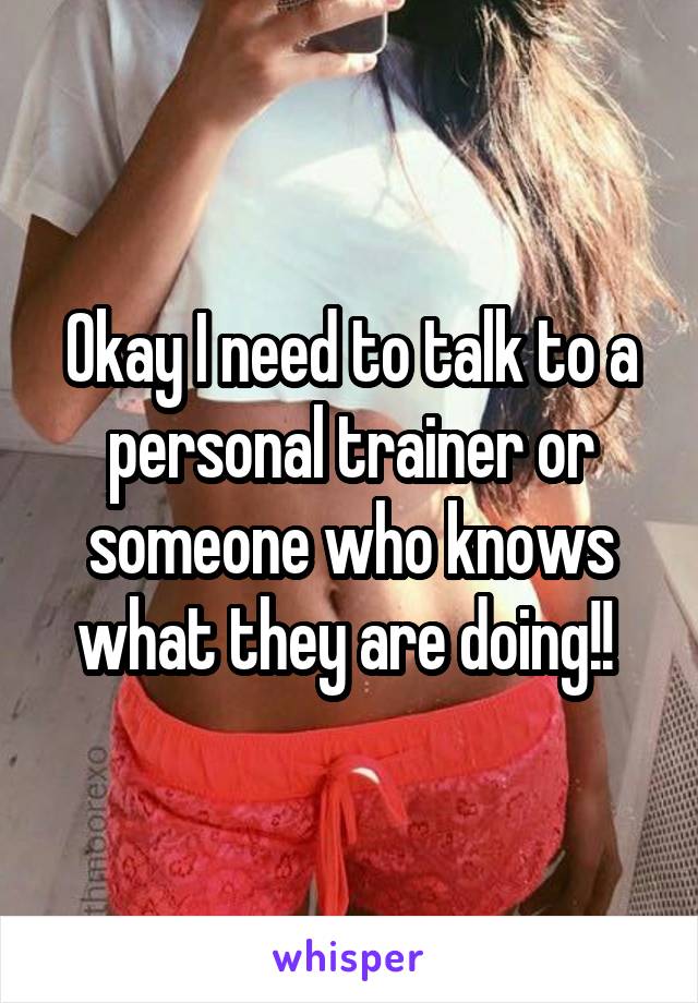Okay I need to talk to a personal trainer or someone who knows what they are doing!! 