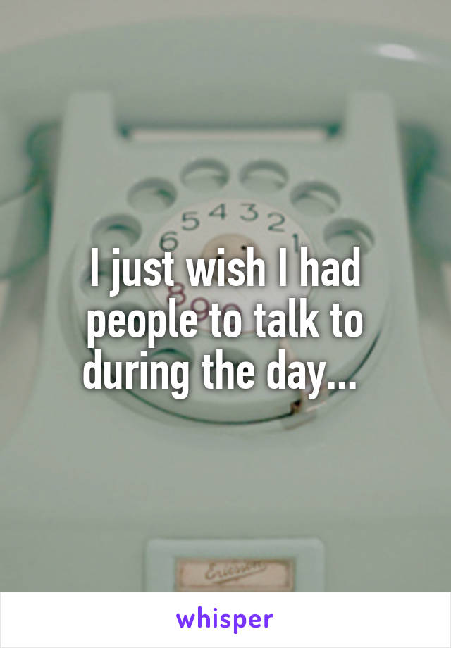 I just wish I had people to talk to during the day... 