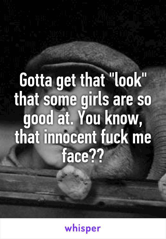 Gotta get that "look" that some girls are so good at. You know, that innocent fuck me face??