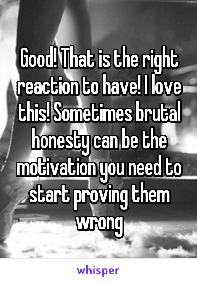 Good! That is the right reaction to have! I love this! Sometimes brutal honesty can be the motivation you need to start proving them wrong
