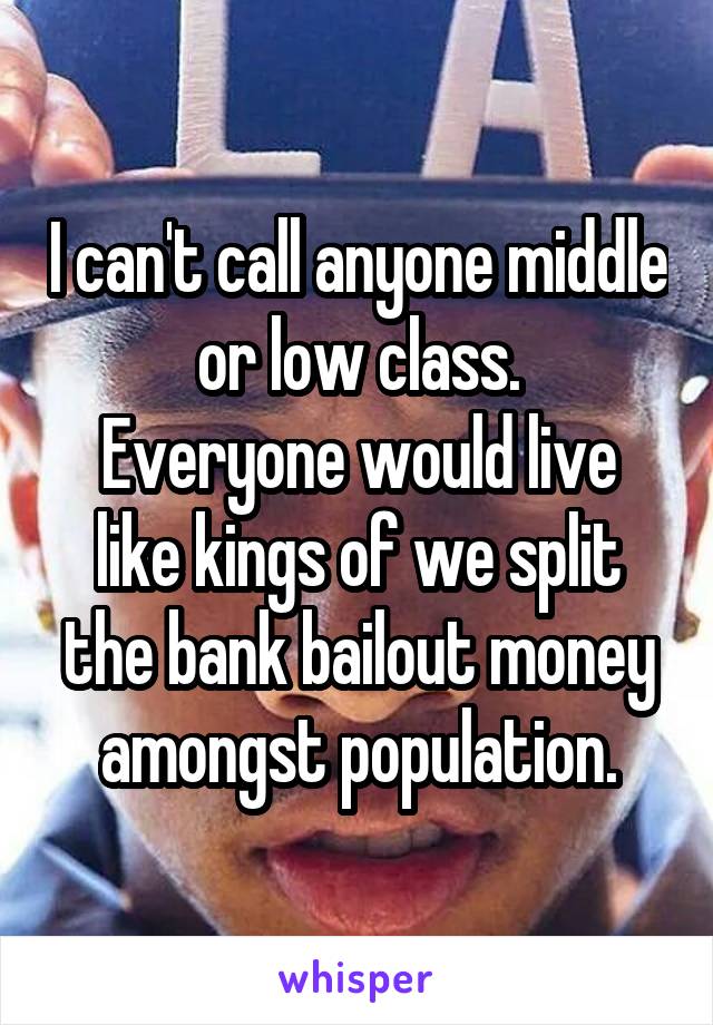 I can't call anyone middle or low class.
Everyone would live like kings of we split the bank bailout money amongst population.
