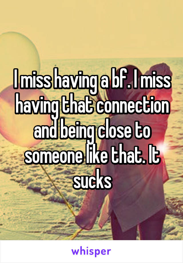 I miss having a bf. I miss having that connection and being close to someone like that. It sucks
