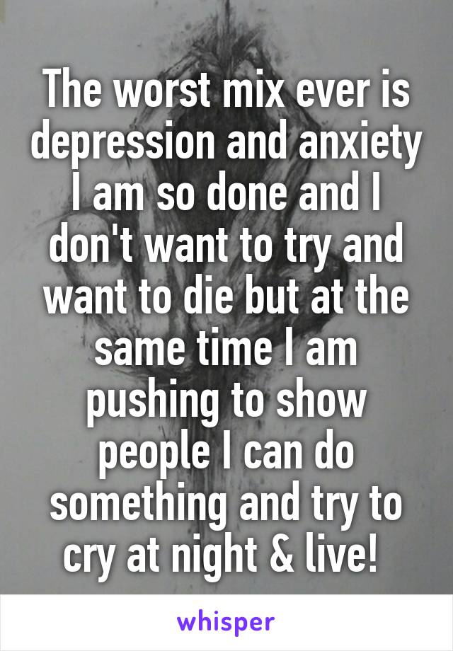 The worst mix ever is depression and anxiety I am so done and I don't want to try and want to die but at the same time I am pushing to show people I can do something and try to cry at night & live! 