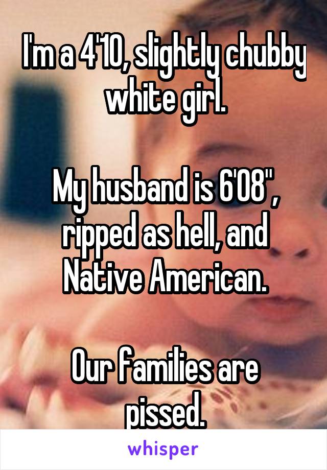 I'm a 4'10, slightly chubby white girl.

My husband is 6'08", ripped as hell, and Native American.

Our families are pissed.