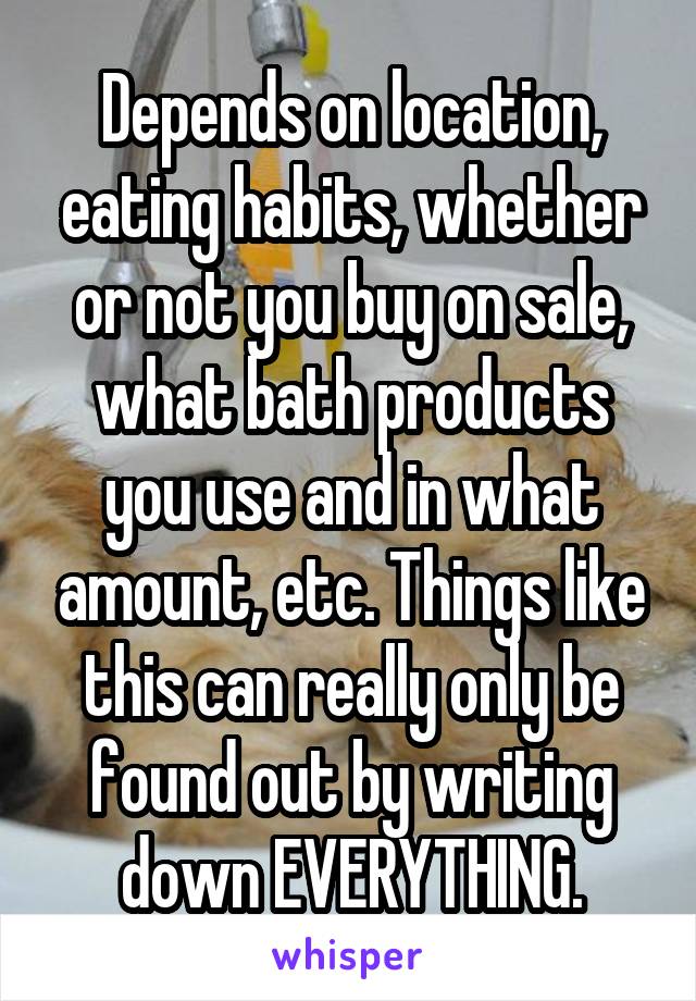 Depends on location, eating habits, whether or not you buy on sale, what bath products you use and in what amount, etc. Things like this can really only be found out by writing down EVERYTHING.