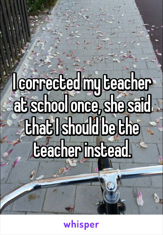 I corrected my teacher at school once, she said that I should be the teacher instead.