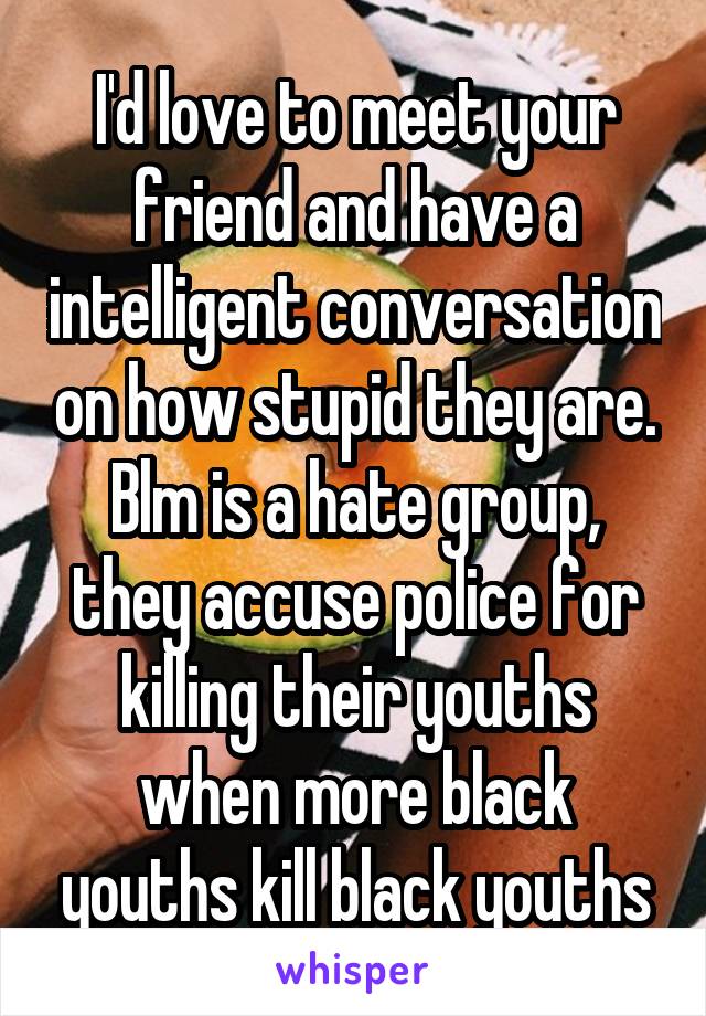 I'd love to meet your friend and have a intelligent conversation on how stupid they are. Blm is a hate group, they accuse police for killing their youths when more black youths kill black youths